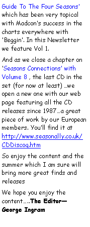Text Box: Guide To The Four Seasons’ which has been very topical with Madcon’s success in the charts everywhere with ‘Beggin’. In this Newsletter we feature Vol 1. And as we close a chapter on ‘Seasons Connections’ with Volume 8 , the last CD in the set (for now at least) …we open a new one with our web page featuring all the CD releases since 1987…a great piece of work by our European members. You’ll find it at http://www.seasonally.co.uk/CDDiscog.htmSo enjoy the content and the summer which I am sure will bring more great finds and releasesWe hope you enjoy the content…..The Editor—  George Ingram                       